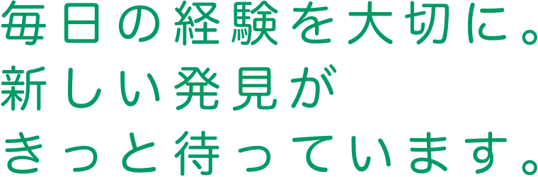 毎日の経験を大切に。新しい発見がきっと待っています。